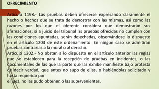 OFRECIMIENTO
Artículo 1198.- Las pruebas deben ofrecerse expresando claramente el
hecho o hechos que se trata de demostrar con las mismas, así como las
razones por los que el oferente considera que demostrarán sus
afirmaciones; si a juicio del tribunal las pruebas ofrecidas no cumplen con
las condiciones apuntadas, serán desechadas, observándose lo dispuesto
en el artículo 1203 de este ordenamiento. En ningún caso se admitirán
pruebas contrarias a la moral o al derecho.
Artículo 1202.- No obstan a lo dispuesto en el artículo anterior las reglas
que se establecen para la recepción de pruebas en incidentes, o las
documentales de las que la parte que las exhibe manifieste bajo protesta
de decir verdad, que antes no supo de ellas, o habiéndolas solicitado y
hasta requerido por
el juez, no las pudo obtener, o las supervenientes.
 