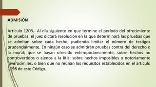ADMISIÓN
Artículo 1203.- Al día siguiente en que termine el período del ofrecimiento
de pruebas, el juez dictará resolución en la que determinará las pruebas que
se admitan sobre cada hecho, pudiendo limitar el número de testigos
prudencialmente. En ningún caso se admitirán pruebas contra del derecho o
la moral; que se hayan ofrecido extemporáneamente, sobre hechos no
controvertidos o ajenos a la litis; sobre hechos imposibles o notoriamente
inverosímiles, o bien que no reúnan los requisitos establecidos en el artículo
1198 de este Código.
 