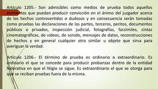 Artículo 1205.- Son admisibles como medios de prueba todos aquellos
elementos que puedan producir convicción en el ánimo del juzgador acerca
de los hechos controvertidos o dudosos y en consecuencia serán tomadas
como pruebas las declaraciones de las partes, terceros, peritos, documentos
públicos o privados, inspección judicial, fotografías, facsímiles, cintas
cinematográficas, de videos, de sonido, mensajes de datos, reconstrucciones
de hechos y en general cualquier otra similar u objeto que sirva para
averiguar la verdad.
Artículo 1206.- El término de prueba es ordinario o extraordinario. Es
ordinario el que se concede para producir probanzas dentro de la entidad
federativa en que el litigio se sigue. Es extraordinario el que se otorga para
que se reciban pruebas fuera de la misma.
 