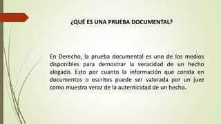 ¿QUÉ ES UNA PRUEBA DOCUMENTAL?
En Derecho, la prueba documental es uno de los medios
disponibles para demostrar la veracidad de un hecho
alegado. Esto por cuanto la información que consta en
documentos o escritos puede ser valorada por un juez
como muestra veraz de la autenticidad de un hecho.
 