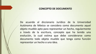 CONCEPTO DE DOCUMENTO
De acuerdo al diccionario Jurídico de la Universidad
Autónoma de México se considera como documento aquel
objeto mueble apto para representar un hecho, regularmente
a través de la escritura, concepto que ha tenido una
evolución, la cual estima que debe considerarse como
documento todo objeto mueble que tenga como función
representar un hecho o una idea.
 