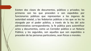 Existen dos clases de documentos, públicos y privados; los
primeros son los que proceden o son expedidos por
funcionarios públicos que representan a los órganos de
autoridad estatal, y los fedatarios públicos a los que se les ha
otorgado por el poder público, a través de la ley del acto
administrativo correspondiente, la fe pública para autentificar
actos y documentos, como un Corredor público o un Notario
Público; y los segundos, son aquellos que son expedidos o
proceden de las personas particulares, sean físicas o morales.
 