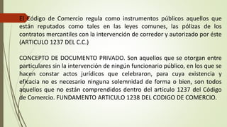 El Código de Comercio regula como instrumentos públicos aquellos que
están reputados como tales en las leyes comunes, las pólizas de los
contratos mercantiles con la intervención de corredor y autorizado por éste
(ARTICULO 1237 DEL C.C.)
CONCEPTO DE DOCUMENTO PRIVADO. Son aquellos que se otorgan entre
particulares sin la intervención de ningún funcionario público, en los que se
hacen constar actos jurídicos que celebraron, para cuya existencia y
eficacia no es necesario ninguna solemnidad de forma o bien, son todos
aquellos que no están comprendidos dentro del artículo 1237 del Código
de Comercio. FUNDAMENTO ARTICULO 1238 DEL CODIGO DE COMERCIO.
 