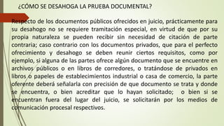 ¿CÓMO SE DESAHOGA LA PRUEBA DOCUMENTAL?
Respecto de los documentos públicos ofrecidos en juicio, prácticamente para
su desahogo no se requiere tramitación especial, en virtud de que por su
propia naturaleza se pueden recibir sin necesidad de citación de parte
contraria; caso contrario con los documentos privados, que para el perfecto
ofrecimiento y desahogo se deben reunir ciertos requisitos, como por
ejemplo, si alguna de las partes ofrece algún documento que se encuentre en
archivos públicos o en libros de corredores, o tratándose de privados en
libros o papeles de establecimientos industrial o casa de comercio, la parte
oferente deberá señalarla con precisión de que documento se trata y donde
se encuentra, o bien acreditar que lo hayan solicitado; o bien si se
encuentran fuera del lugar del juicio, se solicitarán por los medios de
comunicación procesal respectivos.
 