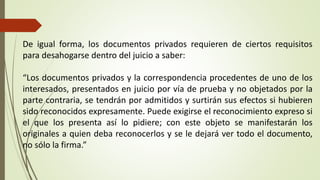 De igual forma, los documentos privados requieren de ciertos requisitos
para desahogarse dentro del juicio a saber:
“Los documentos privados y la correspondencia procedentes de uno de los
interesados, presentados en juicio por vía de prueba y no objetados por la
parte contraria, se tendrán por admitidos y surtirán sus efectos si hubieren
sido reconocidos expresamente. Puede exigirse el reconocimiento expreso si
el que los presenta así lo pidiere; con este objeto se manifestarán los
originales a quien deba reconocerlos y se le dejará ver todo el documento,
no sólo la firma.”
 