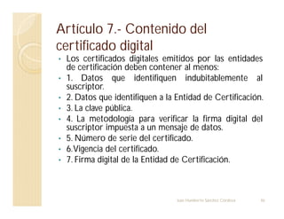 Artículo 7.- Contenido del
certificado digital
• Los certificados digitales emitidos por las entidades
de certificación deben contener al menos:
• 1. Datos que identifiquen indubitablemente al
suscriptor.
• 2. Datos que identifiquen a la Entidad de Certificación.
• 3. La clave pública.
• 4. La metodología para verificar la firma digital del
suscriptor impuesta a un mensaje de datos.
• 5. Número de serie del certificado.
• 6.Vigencia del certificado.
• 7. Firma digital de la Entidad de Certificación.
46
Juan Humberto Sánchez Córdova
 