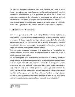 Se conducirá entonces al declarante frente a las personas que formen la fila; si
hubiere afirmado conocer a aquella de cuya confrontación se trata, se le permitirá
reconocerla detenidamente, y se le prevendrá que toque con la mano a la
designada, manifestando las diferencias o semejanzas que advierta entre el
estado actual y el que tenía en la época a que en su declaración se refiera.59
Cuando sean varios los declarantes o las personas confrontadas, se verificarán
tantos actos separados cuantas sean las confrontaciones que deban hacerse.60
4.7. Reconstrucción de los hechos.
Este medio probatorio consiste en la comprobación de datos mediante su
reproducción. Es un mecanismo para experimentar o reconstruir los datos, hechos
o porciones de éstos, expuestos por algún sujeto procesal. Se le llama también
experimento judicial, ya que consiste en un ensayo experimental mediante
reproducción, del modo como, según la descripción del imputado o de otros, o
según la suposición del magistrado, ocurrió un hecho.
Por este medio es posible percatarse de la verosimilitud o inverosimilitud de
algunos extremos narrados, o sea, la comprobación de un hecho que ocurrió o
puede ocurrir de cierta manera.
La inspección podrá tener el carácter de reconstrucción de hechos y tendrá por
objeto apreciar las declaraciones que se hayan rendido y los dictámenes periciales
que se hayan formulado; se practicará dentro de la averiguación previa
únicamente cuando el Ministerio Público que practique las diligencias lo estime
necesario; en todo caso, deberá practicarse cuando ya esté terminada la
instrucción, siempre que la naturaleza del hecho delictuoso cometido y las pruebas
rendidas así lo exijan, a juicio del Juez o tribunal. También podrá practicarse
durante la vista del proceso o la audiencia del jurado, cuando el Juez o tribunal lo
estimen necesario, aun cuando no se hayan practicado en la instrucción.61
59
Ibídem; Artículo 223.
60
Ibídem; Artículo 224.
61
Ibídem; Artículo 144.
 