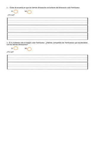 2..- Estas de acuerdo en que los demás dinosaurios se burlaran del dinosaurio color frambuesa
SI NO
¿Por qué?
3.- Si tu hubieses sido el dragón color frambuesa ¿Habrías compartido las frambuesas que recolectabas ,
con los demás dinosaurios?
SI NO
¿Por qué?
 