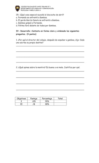 COLEGIO POLIVALENTE SAINT ORLAND N° 3 
DEPARTAMENTO DE LENGUAJE Y COMUNICACIÓN 
PROFESORA: PAMELA LORCA A. 
25- ¿Qué cosa especial sucedió el dieciocho de abril? 
a. Fernando se enfrentó a Gamboa. 
b. El gordo García Canuto se enfrentó a Gamboa. 
c. Gamboa golpeó a Fernando. 
d. Fátima lloró delante de todos por Gamboa. 
IV- Desarrollo: Contesta en forma clara y ordenada las siguientes 
preguntas. (4 puntos) 
1. ¿Por qué el director del colegio, después de expulsar a gamboa, dijo: Cada 
uno escribe su propio destino? 
________________________________________________________ 
________________________________________________________ 
________________________________________________________ 
________________________________________________________ 
2. ¿Qué opinas sobre la mentira? Es buena o es mala. Justifica por qué. 
________________________________________________________ 
________________________________________________________ 
________________________________________________________ 
________________________________________________________ 
Objetivos Puntaje Porcentaje Total 
I /25 70% 
II /8 30% 
