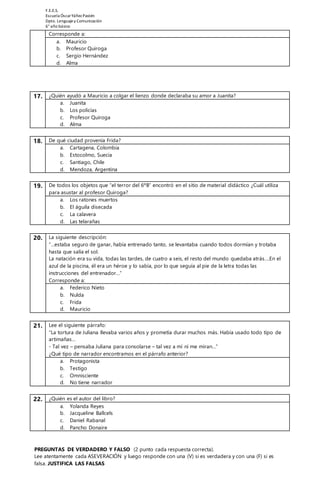 F.E.E.S. 
Escuela Óscar Yáñez Pastén 
Dpto. Lenguaje y Comunicación 
6° año básico 
Corresponde a: 
a. Mauricio 
b. Profesor Quiroga 
c. Sergio Hernández 
d. Alma 
17. ¿Quién ayudó a Mauricio a colgar el lienzo donde declaraba su amor a Juanita? 
a. Juanita 
b. Los policías 
c. Profesor Quiroga 
d. Alma 
18. De qué ciudad provenía Frida? 
a. Cartagena, Colombia 
b. Estocolmo, Suecia 
c. Santiago, Chile 
d. Mendoza, Argentina 
19. De todos los objetos que “el terror del 6ºB” encontró en el sitio de material didáctico ¿Cuál utiliza 
para asustar al profesor Quiroga? 
a. Los ratones muertos 
b. El águila disecada 
c. La calavera 
d. Las telarañas 
20. La siguiente descripción: 
“…estaba seguro de ganar, había entrenado tanto, se levantaba cuando todos dormían y trotaba 
hasta que salía el sol. 
La natación era su vida, todas las tardes, de cuatro a seis, el resto del mundo quedaba atrás….En el 
azul de la piscina, él era un héroe y lo sabía, por lo que seguía al pie de la letra todas las 
instrucciones del entrenador…” 
Corresponde a: 
a. Federico Nieto 
b. Nulda 
c. Frida 
d. Mauricio 
21. Lee el siguiente párrafo: 
“La tortura de Juliana llevaba varios años y prometía durar muchos más. Había usado todo tipo de 
artimañas… 
- Tal vez – pensaba Juliana para consolarse – tal vez a mí ni me miran…” 
¿Qué tipo de narrador encontramos en el párrafo anterior? 
a. Protagonista 
b. Testigo 
c. Omnisciente 
d. No tiene narrador 
22. ¿Quién es el autor del libro? 
a. Yolanda Reyes 
b. Jacqueline Ballcels 
c. Daniel Rabanal 
d. Pancho Donaire 
PREGUNTAS DE VERDADERO Y FALSO (2 punto cada respuesta correcta). 
Lee atentamente cada ASEVERACIÓN y luego responde con una (V) si es verdadera y con una (F) si es 
falsa. JUSTIFICA LAS FALSAS 
 