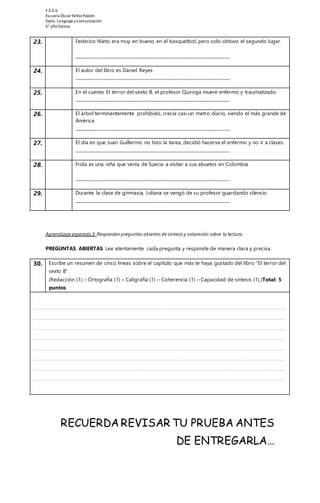 F.E.E.S. 
Escuela Óscar Yáñez Pastén 
Dpto. Lenguaje y Comunicación 
6° año básico 
23. Federico Nieto era muy en bueno en el basquetbol, pero solo obtuvo el segundo lugar. 
______________________________________________________________________ 
24. El autor del libro es Daniel Reyes 
______________________________________________________________________ 
25. En el cuento El terror del sexto B, el profesor Quiroga muere enfermo y traumatizado. 
______________________________________________________________________ 
26. El árbol terminantemente prohibido, crecía casi un metro diario, siendo el más grande de 
América 
______________________________________________________________________ 
27. El día en que Juan Guillermo no hizo la tarea, decidió hacerse el enfermo y no ir a clases. 
______________________________________________________________________ 
28. Frida es una niña que venía de Suecia a visitar a sus abuelos en Colombia 
______________________________________________________________________ 
29. Durante la clase de gimnasia, Juliana se vengó de su profesor guardando silencio 
______________________________________________________________________ 
Aprendizaje esperado 3: Responden preguntas abiertas de síntesis y valoración sobre la lectura. 
PREGUNTAS ABIERTAS Lee atentamente cada pregunta y responde de manera clara y precisa. 
30. Escribe un resumen de cinco líneas sobre el capítulo que más te haya gustado del libro “El terror del 
sexto B” 
(Redacción (1) – Ortografía (1) – Caligrafía (1) – Coherencia (1) – Capacidad de síntesis (1).)Total: 5 
puntos 
_____________________________________________________________________________ 
_____________________________________________________________________________ 
_____________________________________________________________________________ 
_____________________________________________________________________________ 
_____________________________________________________________________________ 
_____________________________________________________________________________ 
_____________________________________________________________________________ 
_____________________________________________________________________________ 
RECUERDA REVISAR TU PRUEBA ANTES 
DE ENTREGARLA… 
