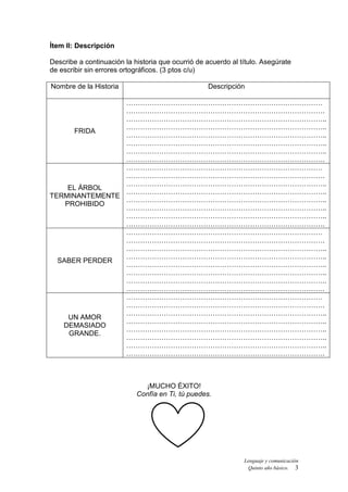 Lenguaje y comunicación
Quinto año básico. 3
Ítem II: Descripción
Describe a continuación la historia que ocurrió de acuerdo al título. Asegúrate
de escribir sin errores ortográficos. (3 ptos c/u)
Nombre de la Historia Descripción
FRIDA
…………………………………………………………………………
………………………………………………………………………….
…………………………………………………………………………..
…………………………………………………………………………..
…………………………………………………………………………..
…………………………………………………………………………..
…………………………………………………………………………..
………………………………………………………………………….
EL ÁRBOL
TERMINANTEMENTE
PROHIBIDO
…………………………………………………………………………
………………………………………………………………………….
…………………………………………………………………………..
…………………………………………………………………………..
…………………………………………………………………………..
…………………………………………………………………………..
…………………………………………………………………………..
………………………………………………………………………….
SABER PERDER
…………………………………………………………………………
………………………………………………………………………….
…………………………………………………………………………..
…………………………………………………………………………..
…………………………………………………………………………..
…………………………………………………………………………..
…………………………………………………………………………..
………………………………………………………………………….
UN AMOR
DEMASIADO
GRANDE.
…………………………………………………………………………
………………………………………………………………………….
…………………………………………………………………………..
…………………………………………………………………………..
…………………………………………………………………………..
…………………………………………………………………………..
…………………………………………………………………………..
………………………………………………………………………….
¡MUCHO ÉXITO!
Confía en Ti, tú puedes.
 