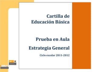 Cartilla de
 Educación Básica


   Prueba en Aula
Estrategia General
    Ciclo escolar 2011-2012
 
