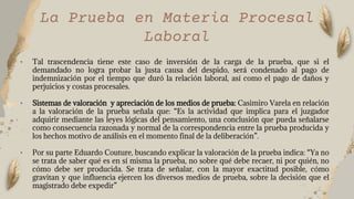 • Tal trascendencia tiene este caso de inversión de la carga de la prueba, que si el
demandado no logra probar la justa causa del despido, será condenado al pago de
indemnización por el tiempo que duró la relación laboral, así como el pago de daños y
perjuicios y costas procesales.
• Sistemas de valoración y apreciación de los medios de prueba: Casimiro Varela en relación
a la valoración de la prueba señala que: “Es la actividad que implica para el juzgador
adquirir mediante las leyes lógicas del pensamiento, una conclusión que pueda señalarse
como consecuencia razonada y normal de la correspondencia entre la prueba producida y
los hechos motivo de análisis en el momento final de la deliberación”.
• Por su parte Eduardo Couture, buscando explicar la valoración de la prueba indica: “Ya no
se trata de saber qué es en sí misma la prueba, no sobre qué debe recaer, ni por quién, no
cómo debe ser producida. Se trata de señalar, con la mayor exactitud posible, cómo
gravitan y que influencia ejercen los diversos medios de prueba, sobre la decisión que el
magistrado debe expedir”
La Prueba en Materia Procesal
Laboral
 