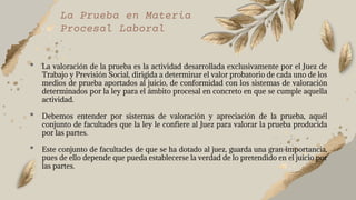 La Prueba en Materia
Procesal Laboral
• La valoración de la prueba es la actividad desarrollada exclusivamente por el Juez de
Trabajo y Previsión Social, dirigida a determinar el valor probatorio de cada uno de los
medios de prueba aportados al juicio, de conformidad con los sistemas de valoración
determinados por la ley para el ámbito procesal en concreto en que se cumple aquella
actividad.
• Debemos entender por sistemas de valoración y apreciación de la prueba, aquél
conjunto de facultades que la ley le confiere al Juez para valorar la prueba producida
por las partes.
• Este conjunto de facultades de que se ha dotado al juez, guarda una gran importancia,
pues de ello depende que pueda establecerse la verdad de lo pretendido en el juicio por
las partes.
 