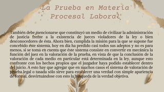 La Prueba en Materia
Procesal Laboral
• También debe mencionarse que constituyó un medio de civilizar la administración
de justicia frente a la existencia de jueces violadores de la ley o bien
desconocedores de ésta. Ahora bien, cumplida la misión para la que se supone fue
concebido este sistema, hoy en día ha perdido casi todos sus adeptos y no es para
menos, si se toma en cuenta que éste sistema consiste en convertir en mecánica la
función del juez en la valoración de la prueba, en vista de que la conclusión de la
valoración de cada medio en particular está determinada en la ley, aunque esto
confronte con los hechos propios que el juzgador haya podido establecer dentro
del juicio. A esto hay que agregar que en muchos casos el sistema de valoración de
prueba legal o tasada sólo sirve para establecer una verdad con simple apariencia
de formal, desvirtuándose con esto la búsqueda de la verdad objetiva.
 