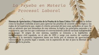 La Prueba en Materia
Procesal Laboral
• Sistema de Apreciación y Valoración de la Prueba de la Sana Crítica: Éste sistema se define
como la facultad conferida al juez para apreciar las pruebas de acuerdo con la lógica y las
reglas de la experiencia que, según el criterio personal del juez sean aplicables al caso. De
esto se advierte que son elementos de este sistema: la lógica, los principios naturales y la
experiencia, que son los que conforman el convencimiento judicial racional indispensable
para juzgar. El origen de este sistema, también se remonta a la legislación de
enjuiciamiento civil española, en el año de 1955 y surge con motivo de cambiar el
rigorismo y la mecánica impuestos hasta esa fecha por el sistema de apreciación y
valoración de la prueba legal o tasada, con la aspiración de dar al juez la libertad en la
valoración de la prueba.
 