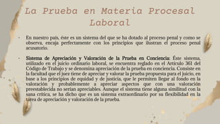 • En nuestro país, éste es un sistema del que se ha dotado al proceso penal y como se
observa, encaja perfectamente con los principios que ilustran el proceso penal
acusatorio.
• Sistema de Apreciación y Valoración de la Prueba en Conciencia: Éste sistema,
utilizado en el juicio ordinario laboral, se encuentra reglado en el Artículo 361 del
Código de Trabajo y se denomina apreciación de la prueba en conciencia. Consiste en
la facultad que el juez tiene de apreciar y valorar la prueba propuesta para el juicio, en
base a los principios de equidad y de justicia, que le permiten llegar al fondo en la
valoración y probablemente a apreciar aspectos que con una valoración
preestablecida no serían apreciables. Aunque el sistema tiene alguna similitud con la
sana crítica, se ha dicho que es un sistema extraordinario por su flexibilidad en la
tarea de apreciación y valoración de la prueba.
La Prueba en Materia Procesal
Laboral
 
