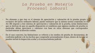 • No obstante a que éste es el sistema de apreciación y valoración de la prueba propio y
exclusivo del juicio ordinario laboral, puede estimarse que la misma norma contenida en el
Art 361 impone a éste sistema de apreciación y valoración de la prueba, serías limitaciones
que se derivan de que en aquella disposición se establezca que algunos medios de prueba en
particular deban apreciarse y valorarse con base en otros sistemas que corresponden
exclusivamente al derecho común.
• En el caso concreto, las limitaciones se refieren a los medios de prueba de documentos, de
confesión judicial y de los hechos que compruebe personalmente el juez, dentro de los que se
pueden incluir la inspección ocular y el reconocimiento judicial.
”
La Prueba en Materia
Procesal Laboral
 