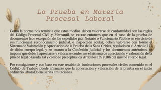 • Como la norma nos remite a que éstos medios deben valorarse de conformidad con las reglas
del Código Procesal Civil y Mercantil, se extrae entonces que en el caso de la prueba de
documentos (con excepción de los expedidos por Notario o Funcionario Público en ejercicio de
sus funciones), reconocimiento judicial, e inspección ocular, deben valorarse con forme el
Sistema de Valoración y Apreciación de la Prueba de la Sana Crítica, regulado en el Artículo 127
de dicho cuerpo legal, y en cuanto a la Confesión Judicial, y los documentos auténticos, se
impone que deberá apreciarse y valorarse conforme el sistema de apreciación y valoración de la
prueba legal o tasada, tal y como lo preceptúa los Artículos 139 y 186 del mismo cuerpo legal.
• Por consiguiente y con base en este resabio de instituciones procesales civiles contenido en el
Código de Trabajo puede afirmarse que la apreciación y valoración de la prueba en el juicio
ordinario laboral, tiene serias limitaciones.
La Prueba en Materia
Procesal Laboral
 