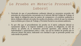 1. Derivado de que el procedimiento ordinario laboral se encuentra revestido del
principio de concentración, encontrado en el Artículo 346 del Código de Trabajo, el
que regula la obligación para las partes de comparecer a la primera audiencia a
juicio ordinario laboral con todos los medios de prueba, a efecto de que los mismos
sean recibidos por el Juez de Trabajo y Previsión Social en esa misma audiencia.
2. Es por ello que el procedimiento de prueba en el juicio ordinario laboral es
sumamente rígido y se impone también a las partes, la obligación, no sólo de
ofrecer su prueba en el momento procesal oportuno, sino además la de
individualizar y particularizar todos y cada uno de los medios de prueba que se
ofrezcan dentro del juicio, indicando con claridad lo que se pretende probar con
cada medio de prueba.
La Prueba en Materia Procesal
Laboral
 