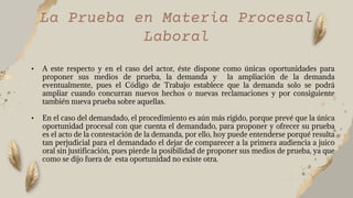 La Prueba en Materia Procesal
Laboral
• A este respecto y en el caso del actor, éste dispone como únicas oportunidades para
proponer sus medios de prueba, la demanda y la ampliación de la demanda
eventualmente, pues el Código de Trabajo establece que la demanda solo se podrá
ampliar cuando concurran nuevos hechos o nuevas reclamaciones y por consiguiente
también nueva prueba sobre aquellas.
• En el caso del demandado, el procedimiento es aún más rígido, porque prevé que la única
oportunidad procesal con que cuenta el demandado, para proponer y ofrecer su prueba
es el acto de la contestación de la demanda, por ello, hoy puede entenderse porqué resulta
tan perjudicial para el demandado el dejar de comparecer a la primera audiencia a juico
oral sin justificación, pues pierde la posibilidad de proponer sus medios de prueba, ya que
como se dijo fuera de esta oportunidad no existe otra.
 