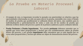La Prueba en Materia Procesal
Laboral
• Al margen de esto, es importante recordar lo anotado con anterioridad, en relación a que las
oportunidades relacionadas no sólo son para ofrecer la prueba, entendido esto como el listado
de medios de prueba que posiblemente se utilizarán dentro del juicio, sino también para la
individualización y particularización de todos y cada uno de los medios de prueba que
deberán recibirse dentro del proceso a partir de la primera audiencia a juicio ordinario laboral.
• Prueba Pertinente y Prueba Impertinente: Por prueba pertinente debemos entender que es
aquella que versa sobre proposiciones y hechos que son verdaderamente objeto de prueba
dentro del proceso, y por prueba impertinente debe entenderse que es toda aquella que no
versa sobre proposiciones y hechos que deban ser objeto de demostración dentro del proceso.
 