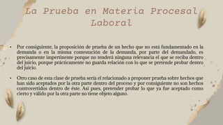 La Prueba en Materia Procesal
Laboral
• Por consiguiente, la proposición de prueba de un hecho que no está fundamentado en la
demanda o en la misma contestación de la demanda, por parte del demandado, es
precisamente impertinente porque no tenderá ninguna relevancia el que se reciba dentro
del juicio, porque prácticamente no guarda relación con lo que se pretende probar dentro
del juicio.
• Otro caso de esta clase de prueba sería el relacionado a proponer prueba sobre hechos que
han sido aceptados por la otra parte dentro del proceso y por consiguiente no son hechos
controvertidos dentro de éste. Así pues, pretender probar lo que ya fue aceptado como
cierto y válido por la otra parte no tiene objeto alguno.
 