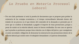 La Prueba en Materia Procesal
Laboral
• Por otro lado pertinente si sería la prueba de documentos que se propone para probar la
existencia de las ventajas económicas y el tiempo extraordinario laborado dentro del
trámite de un proceso en el que dentro del contenido de la demanda se pretende por el
actor que se condene al demandado a pagarle el importe de éstas prestaciones, porque a
pesar de existir en la relación laboral, nunca le fueron retribuidas. En este caso se aprecia
que la prueba es pertinente porque tiene relación con el objeto del juicio y por consiguiente
sí existe necesidad y obligación de demostrar la existencia de esta prestaciones dentro de la
relación laboral que existió entre el trabajador demandante y el patrono demandado.
 