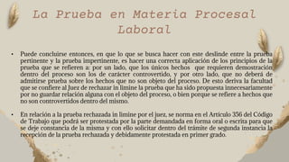 La Prueba en Materia Procesal
Laboral
• Puede concluirse entonces, en que lo que se busca hacer con este deslinde entre la prueba
pertinente y la prueba impertinente, es hacer una correcta aplicación de los principios de la
prueba que se refieren a: por un lado, que los únicos hechos que requieren demostración
dentro del proceso son los de carácter controvertido, y por otro lado, que no deberá de
admitirse prueba sobre los hechos que no son objeto del proceso. De esto deriva la facultad
que se confiere al Juez de rechazar in limine la prueba que ha sido propuesta innecesariamente
por no guardar relación alguna con el objeto del proceso, o bien porque se refiere a hechos que
no son controvertidos dentro del mismo.
• En relación a la prueba rechazada in limine por el juez, se norma en el Artículo 356 del Código
de Trabajo que podrá ser protestada por la parte demandada en forma oral o escrita para que
se deje constancia de la misma y con ello solicitar dentro del trámite de segunda instancia la
recepción de la prueba rechazada y debidamente protestada en primer grado.
 