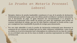 La Prueba en Materia Procesal
Laboral
● Ejemplos clásicos de prueba inadmisible constituyen el caso de la prueba de declaración
testimonial para probar el pago, pues éste último puede acreditarse y probarse únicamente
con el documento de pago, en igual situación nos encontraríamos si se propone la
declaración testimonial como medio de prueba por parte del empleador para probar un
contrato individual de trabajo, que por ley debe haberse celebrado en forma escrita y que
por consiguiente hace inadmisible la prueba de testigos para demostrarlo.
● Por otro lado admisible si sería la prueba de declaración testimonial para demostrar la
existencia de un contrato de trabajo que por ley debe celebrarse verbalmente, como el que
se celebra en el servicio doméstico por contemplarse la celebración de esa clase de contrato
en esa actividad como uno de los casos en donde se autoriza expresamente su celebración
en forma oral.
 