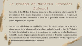 • Recepción de los Medios de Prueba: Como ya se hizo referencia a la integración del
procedimiento de los medios de prueba y se mencionó lo relacionado a la recepción, en
este apartado se señala únicamente el orden en el que deben recibirse los medios de
prueba propuestos por las partes.
• Una vez concluida la fase de conciliación, dentro del trámite del proceso y fracasa la
misma, dentro de la primera audiencia a juico ordinario laboral, el Juez de Trabajo y
Previsión Social abrirá la fase de la recepción de los medios de prueba. Inicialmente,
recibirá los medios de prueba propuestos por el actor en su demanda, en su ampliación o
modificación si la hubiere, posteriormente, recibirá los medios de prueba propuestos por
el demandado en su contestación de demanda.
La Prueba en Materia Procesal
Laboral
 
