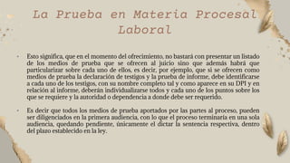 • Esto significa, que en el momento del ofrecimiento, no bastará con presentar un listado
de los medios de prueba que se ofrecen al juicio sino que además habrá que
particularizar sobre cada uno de ellos, es decir, por ejemplo, que si se ofrecen como
medios de prueba la declaración de testigos y la prueba de informe, debe identificarse
a cada uno de los testigos, con su nombre completo tal y como aparece en su DPI y en
relación al informe, deberán individualizarse todos y cada uno de los puntos sobre los
que se requiere y la autoridad o dependencia a donde debe ser requerido.
• Es decir que todos los medios de prueba aportados por las partes al proceso, pueden
ser diligenciados en la primera audiencia, con lo que el proceso terminaría en una sola
audiencia, quedando pendiente, únicamente el dictar la sentencia respectiva, dentro
del plazo establecido en la ley.
La Prueba en Materia Procesal
Laboral
 