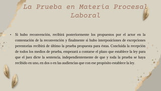 La Prueba en Materia Procesal
Laboral
• Si hubo reconvención, recibirá posteriormente los propuestos por el actor en la
contestación de la reconvención y finalmente si hubo interposiciones de excepciones
perentorias recibirá de último la prueba propuesta para éstas. Concluida la recepción
de todos los medios de prueba, empezará a contarse el plazo que establece la ley para
que el juez dicte la sentencia, independientemente de que y toda la prueba se haya
recibido en uno, en dos o en las audiencias que con ese propósito establece la ley.
 
