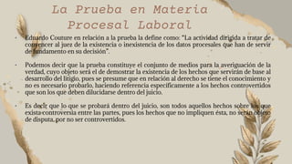 • Eduardo Couture en relación a la prueba la define como: “La actividad dirigida a tratar de
convencer al juez de la existencia o inexistencia de los datos procesales que han de servir
de fundamento en su decisión”.
• Podemos decir que la prueba constituye el conjunto de medios para la averiguación de la
verdad, cuyo objeto será el de demostrar la existencia de los hechos que servirán de base al
desarrollo del litigio, pues se presume que en relación al derecho se tiene el conocimiento y
no es necesario probarlo, haciendo referencia específicamente a los hechos controvertidos
que son los que deben dilucidarse dentro del juicio.
• Es decir que lo que se probará dentro del juicio, son todos aquellos hechos sobre los que
exista controversia entre las partes, pues los hechos que no impliquen ésta, no serán objeto
de disputa, por no ser controvertidos.
La Prueba en Materia
Procesal Laboral
 