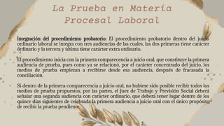 La Prueba en Materia
Procesal Laboral
• Integración del procedimiento probatorio: El procedimiento probatorio dentro del juicio
ordinario laboral se integra con tres audiencias de las cuales, las dos primeras tiene carácter
ordinario y la tercera y última tiene carácter extra ordinario.
• El procedimiento inicia con la primera comparecencia a juicio oral, que constituye la primera
audiencia de prueba, pues como ya se relacionó, por el carácter concentrado del juicio, los
medios de prueba empiezan a recibirse desde esa audiencia, después de fracasada la
conciliación.
• Si dentro de la primera comparecencia a juicio oral, no hubiese sido posible recibir todos los
medios de prueba propuestos, por las partes, el Juez de Trabajo y Previsión Social deberá
señalar una segunda audiencia con carácter ordinario, que deberá tener lugar dentro de los
quince días siguientes de celebrada la primera audiencia a juicio oral con el único propósito
de recibir la prueba pendiente.
 