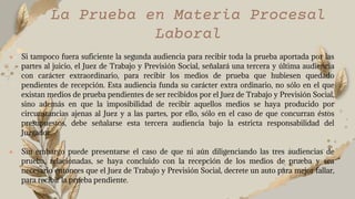 ● Si tampoco fuera suficiente la segunda audiencia para recibir toda la prueba aportada por las
partes al juicio, el Juez de Trabajo y Previsión Social, señalará una tercera y última audiencia
con carácter extraordinario, para recibir los medios de prueba que hubiesen quedado
pendientes de recepción. Esta audiencia funda su carácter extra ordinario, no sólo en el que
existan medios de prueba pendientes de ser recibidos por el Juez de Trabajo y Previsión Social,
sino además en que la imposibilidad de recibir aquellos medios se haya producido por
circunstancias ajenas al Juez y a las partes, por ello, sólo en el caso de que concurran éstos
presupuestos, debe señalarse esta tercera audiencia bajo la estricta responsabilidad del
Juzgador.
● Sin embargo puede presentarse el caso de que ni aún diligenciando las tres audiencias de
prueba, relacionadas, se haya concluido con la recepción de los medios de prueba y sea
necesario entonces que el Juez de Trabajo y Previsión Social, decrete un auto para mejor fallar,
para recibir la prueba pendiente.
La Prueba en Materia Procesal
Laboral
 