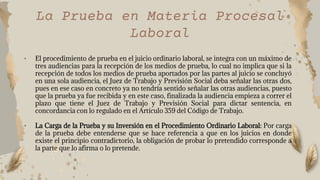 • El procedimiento de prueba en el juicio ordinario laboral, se integra con un máximo de
tres audiencias para la recepción de los medios de prueba, lo cual no implica que si la
recepción de todos los medios de prueba aportados por las partes al juicio se concluyó
en una sola audiencia, el Juez de Trabajo y Previsión Social deba señalar las otras dos,
pues en ese caso en concreto ya no tendría sentido señalar las otras audiencias, puesto
que la prueba ya fue recibida y en este caso, finalizada la audiencia empieza a correr el
plazo que tiene el Juez de Trabajo y Previsión Social para dictar sentencia, en
concordancia con lo regulado en el Artículo 359 del Código de Trabajo.
• La Carga de la Prueba y su Inversión en el Procedimiento Ordinario Laboral: Por carga
de la prueba debe entenderse que se hace referencia a que en los juicios en donde
existe el principio contradictorio, la obligación de probar lo pretendido corresponde a
la parte que lo afirma o lo pretende.
La Prueba en Materia Procesal
Laboral
 