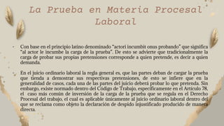 • Con base en el principio latino denominado “actori incumbit onus probando” que significa
“al actor le incumbe la carga de la prueba”. De esto se advierte que tradicionalmente la
carga de probar sus propias pretensiones corresponde a quien pretende, es decir a quien
demanda.
• En el juicio ordinario laboral la regla general es, que las partes deban de cargar la prueba
que tienda a demostrar sus respectivas pretensiones, de esto se infiere que en la
generalidad de casos, cada una de las partes del juicio deberá probar lo que pretenda. Sin
embargo, existe normado dentro del Código de Trabajo, específicamente en el Artículo 78,
el caso más común de inversión de la carga de la prueba que se regula en el Derecho
Procesal del trabajo, el cual es aplicable únicamente al juicio ordinario laboral dentro del
que se reclama como objeto la declaración de despido injustificado producido de manera
directa.
La Prueba en Materia Procesal
Laboral
 