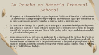 • Al respecto de la inversión de la carga de la prueba, Guillermo Cabanellas la define como:
“La alteración de la carga de la prueba por expresa determinación legal o por convención de
las partes, que supone que deberá probar la parte de quien se pretende algo”.
• La inversión de la carga de la prueba, no es más que el cambio de la obligación de probar,
por virtud del cual en el juicio ordinario laboral que se instaura por reclamo de despido
injustificado producido de manera directa debe probar quien es pretendido o demandado
no quien demanda o pretende.
• Como consecuencia de este caso en particular de la inversión de la carga de la prueba, es
que encontramos que el juicio ordinario laboral por despido injustificado producido de
manera directa, se instaura con el propósito de que sea el empleador quien pruebe la justa
causa del despido, el actor ni siquiera debe aportar prueba alguna, según lo regula el Art. 332
literal “e” del Código de Trabajo.
La Prueba en Materia Procesal
Laboral
 