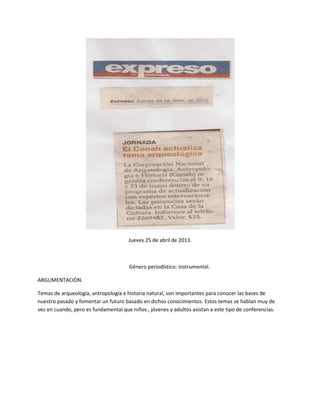 Jueves 25 de abril de 2013.
Género periodístico: instrumental.
ARGUMENTACIÒN.
Temas de arqueología, antropología e historia natural, son importantes para conocer las bases de
nuestro pasado y fomentar un futuro basado en dichos conocimientos. Estos temas se hablan muy de
vez en cuando, pero es fundamental que niños , jóvenes y adultos asistan a este tipo de conferencias.
 