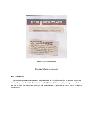 Viernes 26 de abril de 2013.
Género periodístico: instrumental.
ARGUMENTACIÒN
La pintura y escultura, fueron una de las demostraciones de cultura que poseían los griegos. Obligación
tenemos los padres de familia de visitar con nuestros hijos los talleres o exposiciones que se realizan en
ese tipo de artes. Solo así fomentaremos la práctica y el aprecio a las obras hechas por manos de artistas
ecuatorianos.
 