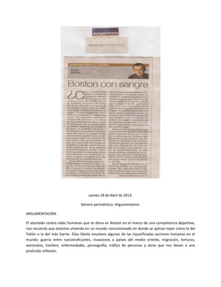 Jueves 18 de Abril de 2013.
Género periodístico: Argumentativo.
ARGUMENTACIÒN.
El atentado contra vidas humanas que se diera en Boston en el marco de una competencia deportiva,
nos recuerda que estamos viviendo en un mundo convulsionado en donde se aplican leyes como la del
Talión o la del más fuerte. Elías Dávila enumera algunas de las injustificadas acciones humanas en el
mundo: guerra entre narcotraficantes, invasiones a países del medio oriente, migración, torturas,
asesinatos, hambre, enfermedades, pornografía, tráfico de personas y otras que nos llevan a una
profunda reflexión.
 