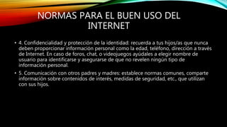 NORMAS PARA EL BUEN USO DEL
INTERNET
• 4. Confidencialidad y protección de la identidad: recuerda a tus hijos/as que nunca
deben proporcionar información personal como la edad, teléfono, dirección a través
de Internet. En caso de foros, chat, o videojuegos ayúdales a elegir nombre de
usuario para identificarse y asegurarse de que no revelen ningún tipo de
información personal.
• 5. Comunicación con otros padres y madres: establece normas comunes, comparte
información sobre contenidos de interés, medidas de seguridad, etc., que utilizan
con sus hijos.
 