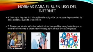 NORMAS PARA EL BUEN USO DEL
INTERNET
• 6. Descargas ilegales: haz hincapié en la obligación de respetar la propiedad de
otras personas cuando se conecten.
• 7. Tiempo para todo: ayúdales a distribuir su tiempo libre. Asegúrate de que tu
niño/a no convierte el ordenador o videojuegos en sus únicos amigos/as.
 