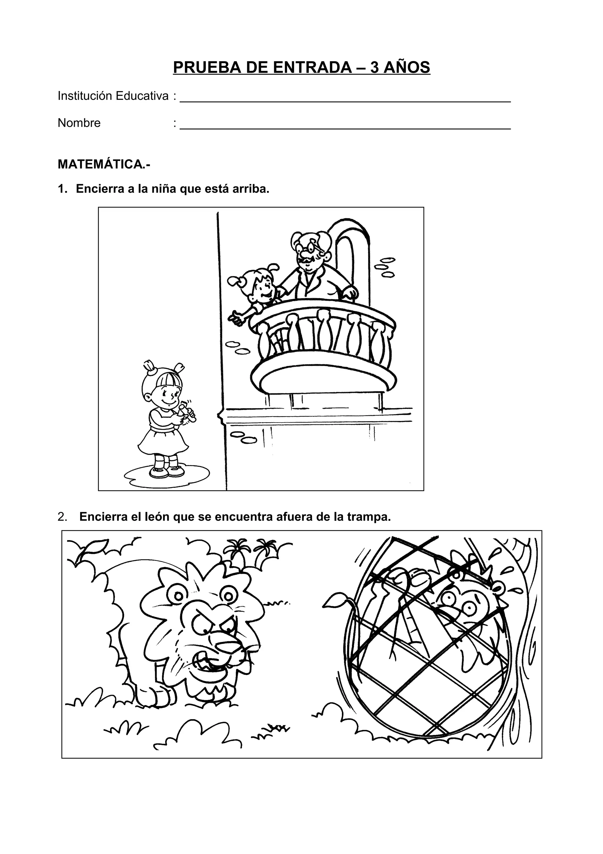 PRUEBA DE ENTRADA – 3 AÑOS
Institución Educativa : _________________________________________________
Nombre : _________________________________________________
MATEMÁTICA.-
1. Encierra a la niña que está arriba.
2. Encierra el león que se encuentra afuera de la trampa.