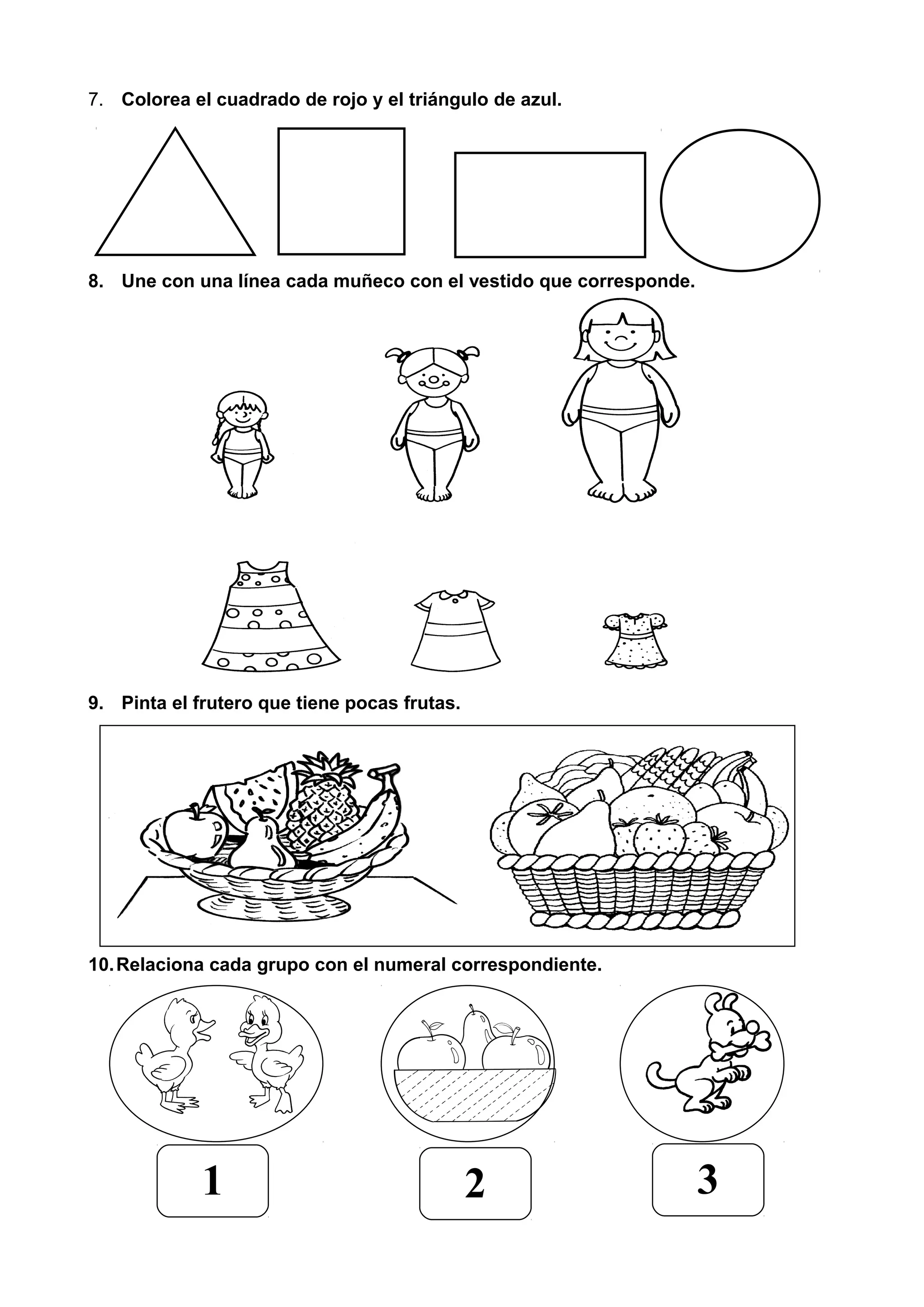 7. Colorea el cuadrado de rojo y el triángulo de azul.
8. Une con una línea cada muñeco con el vestido que corresponde.
9. Pinta el frutero que tiene pocas frutas.
10.Relaciona cada grupo con el numeral correspondiente.
1 2 3