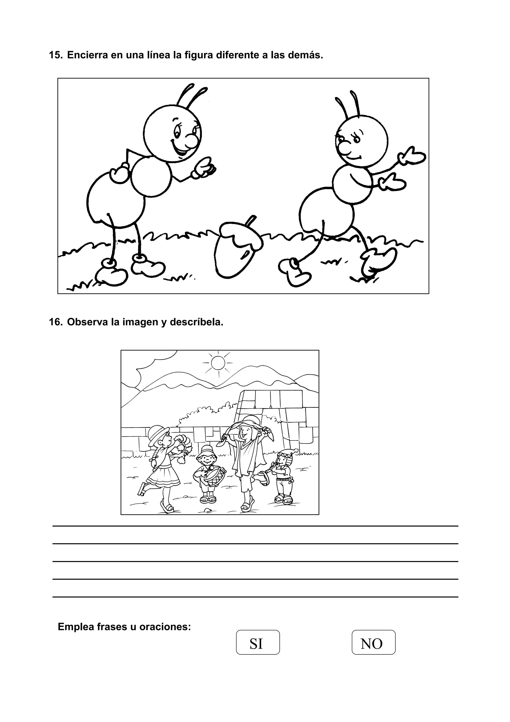 15. Encierra en una línea la figura diferente a las demás.
16. Observa la imagen y descríbela.
_______________________________________________________________________
_______________________________________________________________________
_______________________________________________________________________
_______________________________________________________________________
_______________________________________________________________________
Emplea frases u oraciones:
SI NO
