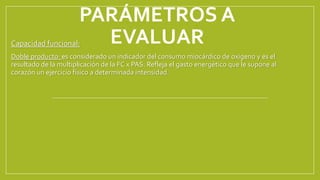 PARÁMETROS A
EVALUAR
Capacidad funcional:
Doble producto: es considerado un indicador del consumo miocárdico de oxigeno y es el
resultado de la multiplicación de la FC x PAS. Refleja el gasto energético que le supone al
corazón un ejercicio físico a determinada intensidad.
 