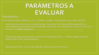 PARÁMETROS A
EVALUAR
Hemodinamico
Frecuencia cardiaca: Máxima: 220 - 27 (edad)= 193 lpm. Submaxima: 193 x 0,85= 164 lpm
• Insuficiencia cronotrópica: incapacidad de incrementar la fc hasta el 85% del predicho o
menor del 62% en pacientes que tomen BB. (disfunción neurovegetativa, trastornos de nodo
sinusal, uso de BB o isquemia)
• Taquicardia desproporcionada: incremento exagerado de la fc, > 20 lpm x etapa. (anemia,
hioertiroidismo,fa, miocardiopatía.)
• Recuperación de fc: lo normal, caída de 12 lpm en el primer minuto
 